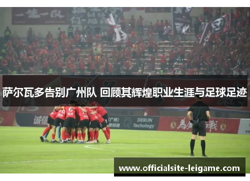 萨尔瓦多告别广州队 回顾其辉煌职业生涯与足球足迹