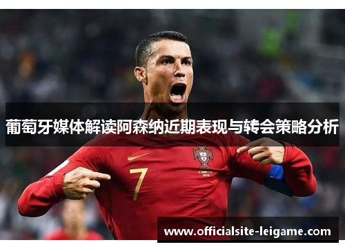 葡萄牙媒体解读阿森纳近期表现与转会策略分析