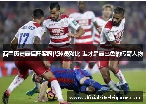 西甲历史最佳阵容跨代球员对比 谁才是最出色的传奇人物