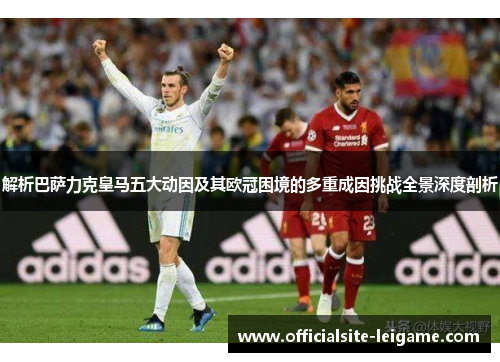 解析巴萨力克皇马五大动因及其欧冠困境的多重成因挑战全景深度剖析